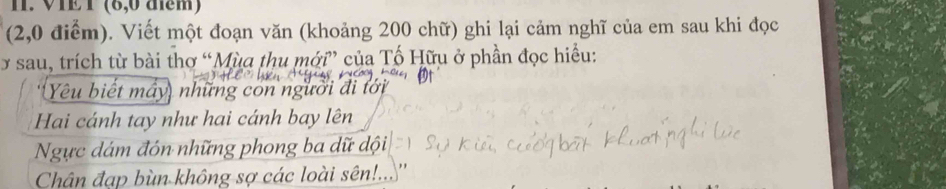 VIE T (8,0 điểm) 
(2,0 điểm). Viết một đoạn văn (khoảng 200 chữ) ghi lại cảm nghĩ của em sau khi đọc 
y sau, trích từ bài thơ “Mùa thu mới” của Tố Hữu ở phần đọc hiểu: 
Yêu biết máy, những con người đi tới 
Hai cánh tay như hai cánh bay lên 
Ngực dám đón những phong ba dữ đội 
Chân đạp bùn không sợ các loài sên!..''