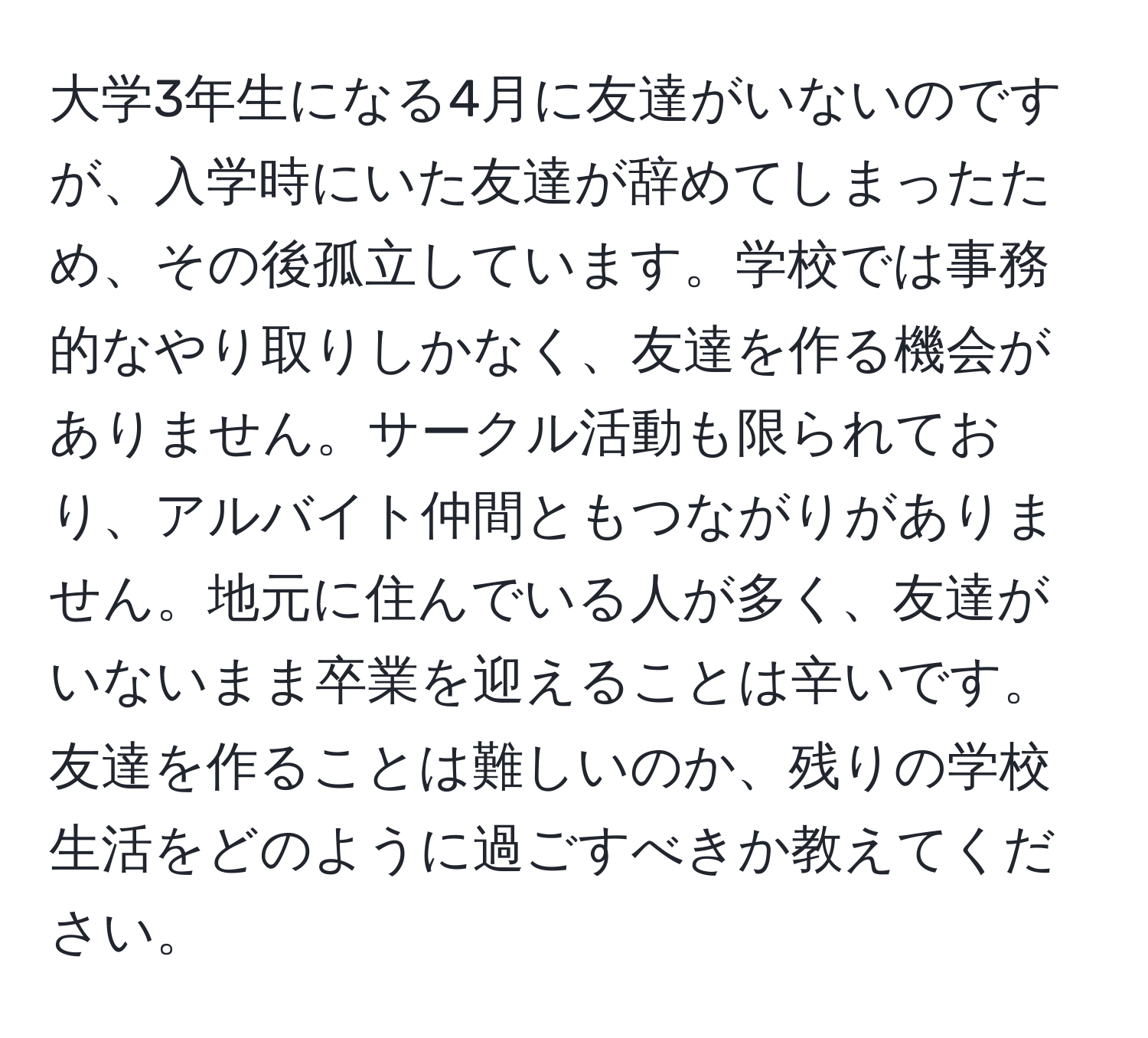 大学3年生になる4月に友達がいないのですが、入学時にいた友達が辞めてしまったため、その後孤立しています。学校では事務的なやり取りしかなく、友達を作る機会がありません。サークル活動も限られており、アルバイト仲間ともつながりがありません。地元に住んでいる人が多く、友達がいないまま卒業を迎えることは辛いです。友達を作ることは難しいのか、残りの学校生活をどのように過ごすべきか教えてください。