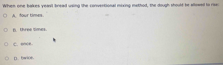 When one bakes yeast bread using the conventional mixing method, the dough should be allowed to rise:
A. four times.
B. three times.
C. once.
D. twice.
