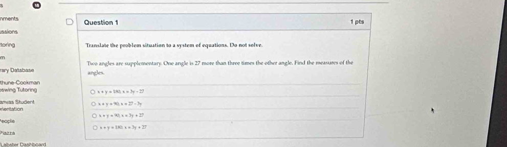 nments Question 1 1 pts
ussions
toring Translate the problem situation to a system of equations. Do not solve
m
Two angles are supplementary. One angle is 27 more than three times the other angle. Find the measures of the
rary Database angles.
thune-Cookman
swing Tutoring
x+y=180, x=3y-27
anvas Student
x+y=90; x=27-3y
rientation
x+y=90; x=3y+27
eople
x+y=180x=3y+27
Piazza
Labster Dashboard