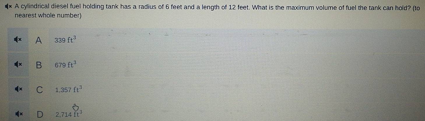 A cylindrical diesel fuel holding tank has a radius of 6 feet and a length of 12 feet. What is the maximum volume of fuel the tank can hold? (to
nearest whole number)
A 339ft^3
B 679ft^3
C 1,357ft^3
2,714ft^3