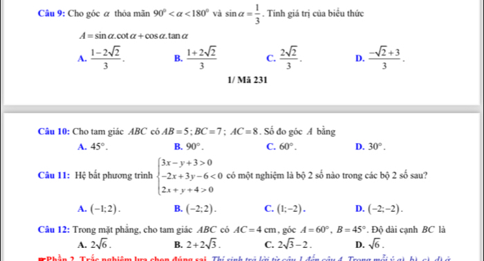 Cho góc α thỏa mãn 90° <180° và sin alpha = 1/3 . Tính giá trị của biểu thức
A=sin alpha .cot alpha +cos alpha .tan alpha
A.  (1-2sqrt(2))/3 . B.  (1+2sqrt(2))/3  C.  2sqrt(2)/3 . D.  (-sqrt(2)+3)/3 . 
1/ Mã 231
Câu 10: Cho tam giác ABC có AB=5; BC=7; AC=8. Số đo góc A bằng
A. 45°. B. 90°. C. 60°. D. 30°. 
Câu 11: Hệ bắt phương trình beginarrayl 3x-y+3>0 -2x+3y-6<0 2x+y+4>0endarray. có một nghiệm là bộ 2shat 0 nào trong các bộ 2shat o sau?
A. (-1;2). B. (-2;2). C. (1;-2). D. (-2;-2). 
Câu 12: Trong mặt phắng, cho tam giác ABC có AC=4cm , góc A=60°, B=45°. Độ dài cạnh BC là
A. 2sqrt(6). B. 2+2sqrt(3). C. 2sqrt(3)-2. D. sqrt(6). 
T Phần 2. Trấc nghiệm ka chan đúng cai. Thí sinh trị lời từ câu h đến câu 4. Trang mỗi ú c) hà c) đà ủ