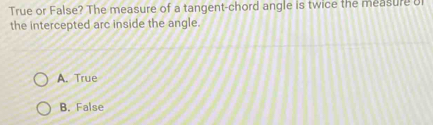 True or False? The measure of a tangent-chord angle is twice the measure u
the intercepted arc inside the angle.
A. True
B. False