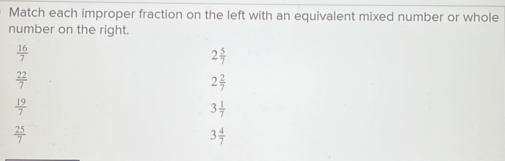 Match each improper fraction on the left with an equivalent mixed number or whole 
number on the right.
 16/7 
2 5/7 
 22/7 
2 2/7 
 19/7 
3 1/7 
 25/7 
3 4/7 