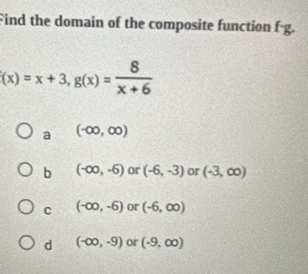 Find the domain of the composite function f· g.
(x)=x+3, g(x)= 8/x+6 
a (-∈fty ,∈fty )
b (-∈fty ,-6) or (-6,-3) or (-3,∈fty )
C (-∈fty ,-6) or (-6,∈fty )
d (-∈fty ,-9) or (-9,∈fty )