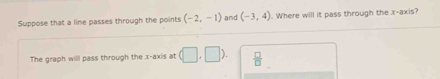 Suppose that a line passes through the points (-2,-1) and (-3,4). Where will it pass through the x-axis? 
The graph will pass through the x-axis at (□ ,□ )  □ /□  