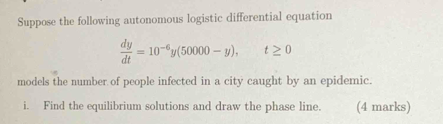 Suppose the following autonomous logistic differential equation
 dy/dt =10^(-6)y(50000-y), t≥ 0
models the number of people infected in a city caught by an epidemic. 
i. Find the equilibrium solutions and draw the phase line. (4 marks)