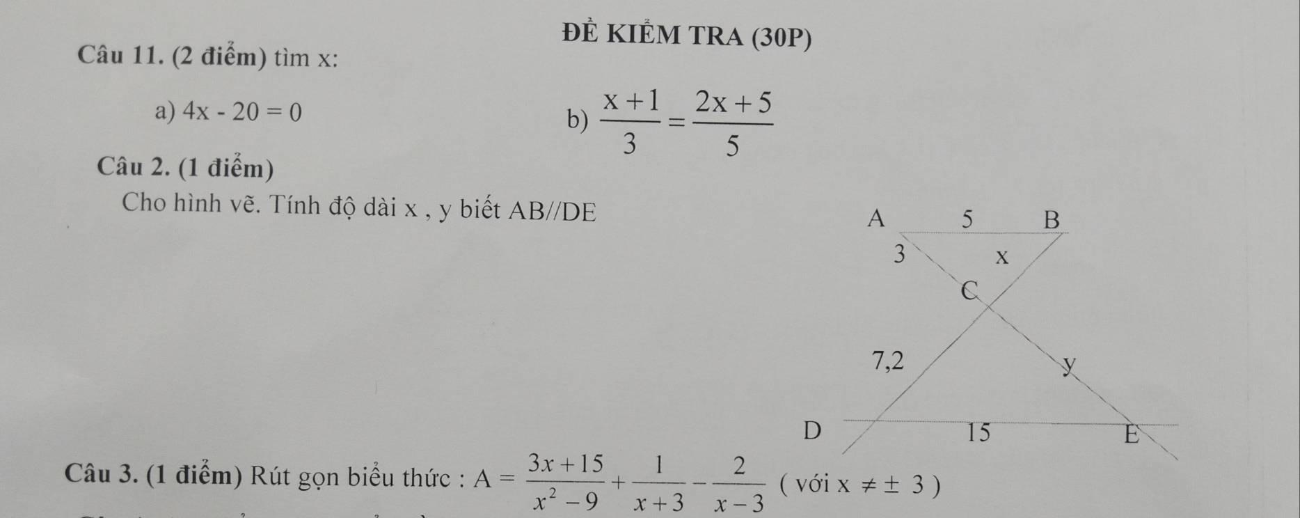 đÊ KIÊM TRA (30P) 
Câu 11. (2 điểm) tìm x : 
a) 4x-20=0
b)  (x+1)/3 = (2x+5)/5 
Câu 2. (1 điểm) 
Cho hình vẽ. Tính độ dài x , y biết Á AB//D F 
Câu 3. (1 điểm) Rút gọn biểu thức : A= (3x+15)/x^2-9 + 1/x+3 - 2/x-3  ( với x!= ± 3)