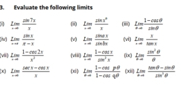 Evaluate the following limits
underset ...∈fty x sin 7x/x  (ii) limlimits _xto 0Lim sin x^0/x  (iii) underset 0 1/eto 0  (1-cos θ )/sin θ  
(iv) underset ... sin x/π -x  (v) LimaxLim sin ax/sin bx  (vi) underset ....∈fty tan x
(vii) Lim (1-cos 2x)/x^2  (viii) underset ...∈fty Lim (1-cos x)/sin^2x  (ix) lim _θ to 00to 0 sin^2θ /θ  
(x) lim _xto 0 (sec x-cos x)/x  (xi) underset sigma to lim  (1-cos pθ )/1-cos qθ   (xii) limlimits _θ to 0frac tan θ -sin  (tan θ -sin θ )/sin^3θ  