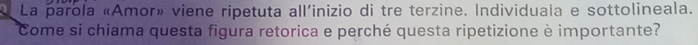 La parola «Amor» viene ripetuta all'inizio di tre terzine. Individuala e sottolineala. 
Come si chiama questa figura retorica e perché questa ripetizione è importante?