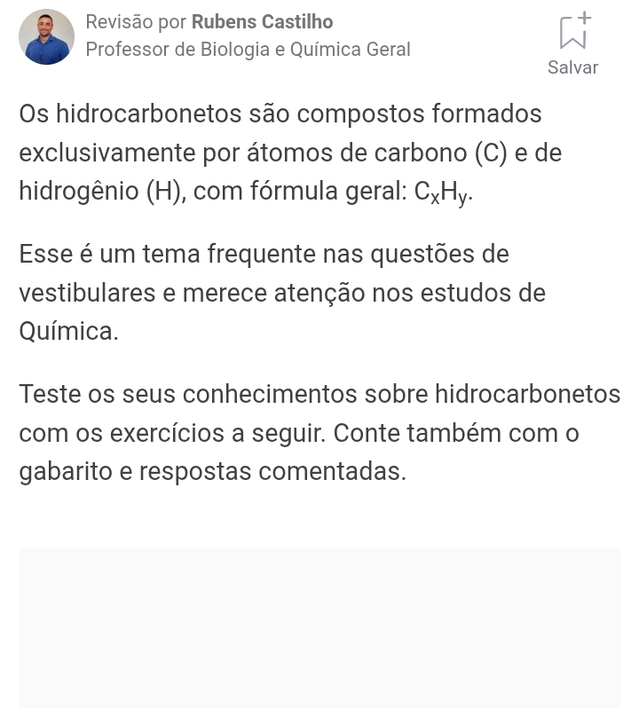 Revisão por Rubens Castilho 
Professor de Biologia e Química Geral 
Salvar 
Os hidrocarbonetos são compostos formados 
exclusivamente por átomos de carbono (C) e de 
hidrogênio (H), com fórmula geral: C_xH_y. 
Esse é um tema frequente nas questões de 
vestibulares e merece atenção nos estudos de 
Química. 
Teste os seus conhecimentos sobre hidrocarbonetos 
com os exercícios a seguir. Conte também com o 
gabarito e respostas comentadas.