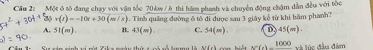 Một ô tô đang chạy với vận tốc 70km / h thì hãm phanh và chuyển động chậm dần đều với tốc
độ v(t)=-10t+30 (m/s). Tính quãng đường ô tô đi được sau 3 giây kể từ khi hãm phanh?
A. 51(m). B. 43(m) C. 04(n n). D. 45(m)
Sự sản sinh vị rút Zika ngày thứ t có số lượng là N(t) Con biết N'(t)=frac 1000 và lúc đầu đám