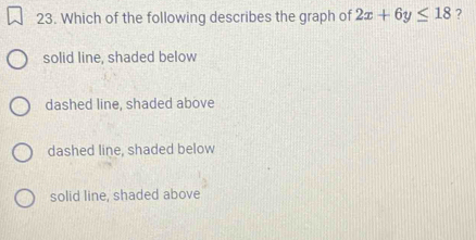 Which of the following describes the graph of 2x+6y≤ 18 ?
solid line, shaded below
dashed line, shaded above
dashed line, shaded below
solid line, shaded above