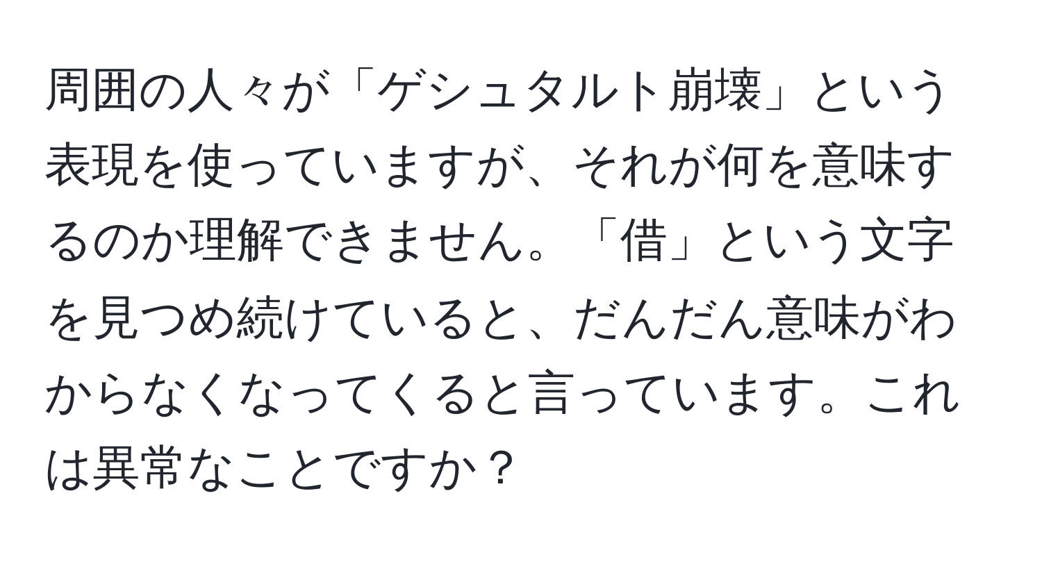 周囲の人々が「ゲシュタルト崩壊」という表現を使っていますが、それが何を意味するのか理解できません。「借」という文字を見つめ続けていると、だんだん意味がわからなくなってくると言っています。これは異常なことですか？