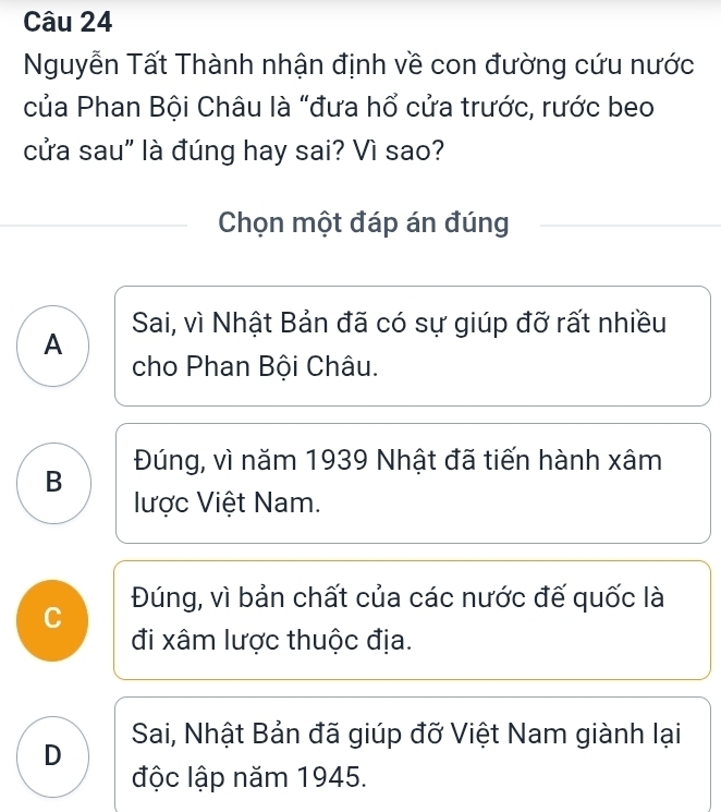 Nguyễn Tất Thành nhận định về con đường cứu nước
của Phan Bội Châu là "đưa hổ cửa trước, rước beo
cửa sau" là đúng hay sai? Vì sao?
Chọn một đáp án đúng
A Sai, vì Nhật Bản đã có sự giúp đỡ rất nhiều
cho Phan Bội Châu.
B Đúng, vì năm 1939 Nhật đã tiến hành xâm
lược Việt Nam.
Đúng, vì bản chất của các nước đế quốc là
C
đi xâm lược thuộc địa.
Sai, Nhật Bản đã giúp đỡ Việt Nam giành lại
D
độc lập năm 1945.