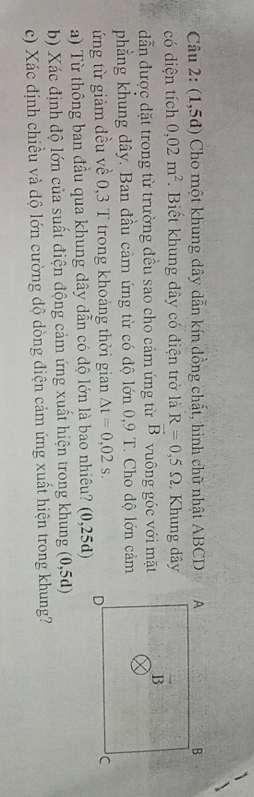 (1,5d) Cho một khung dây dẫn kín đồng chất, hình chữ nhật ABCD
có diện tích 0,02m^2. Biết khung dây có điện trở là R=0,5Omega. Khung dây
dẫn được đặt trong từ trường đều sao cho cảm ứng từ vector B vuông góc với mặt 
phẳng khung dây. Ban đầu cảm ứng từ có độ lớn 0,9 T. Cho dộ lớn cảm 
ứng từ giảm đều về 0,3 T trong khoảng thời gian △ t=0,02s. 
a) Từ thông ban đầu qua khung dây dẫn có độ lớn là bao nhiêu? (0,25d)
b) Xác định độ lớn của suất điện động cảm ứng xuất hiện trong khung (0,5d)
c) Xác định chiều và độ lớn cường độ dòng điện cảm ứng xuất hiện trong khung?