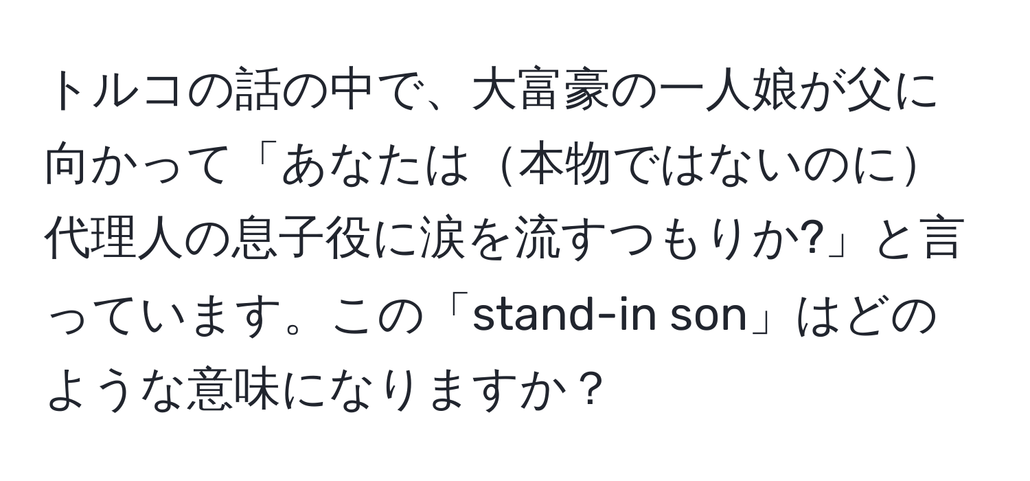 トルコの話の中で、大富豪の一人娘が父に向かって「あなたは本物ではないのに代理人の息子役に涙を流すつもりか?」と言っています。この「stand-in son」はどのような意味になりますか？