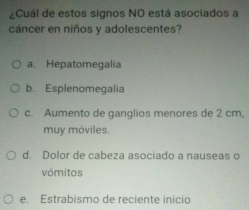 ¿Cuál de estos signos NO está asociados a
cáncer en niños y adolescentes?
a. Hepatomegalia
b. Esplenomegalia
c. Aumento de ganglios menores de 2 cm,
muy móviles.
d. Dolor de cabeza asociado a nauseas o
vómitos
e. Estrabismo de reciente inicio