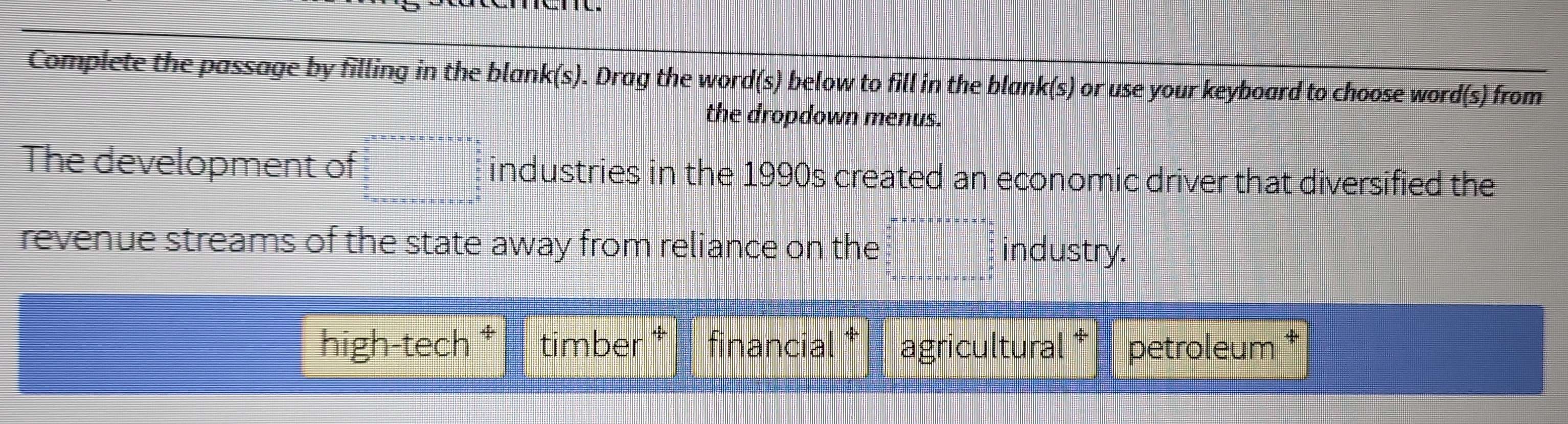 Complete the passage by filling in the blank(s). Drag the word(s) below to fill in the blank(s) or use your keyboard to choose word(s) from
the dropdown menus.
The development of industries in the 1990s created an economic driver that diversified the
revenue streams of the state away from reliance on the industry.
high-tech ‡ timber financial agricultural petroleum