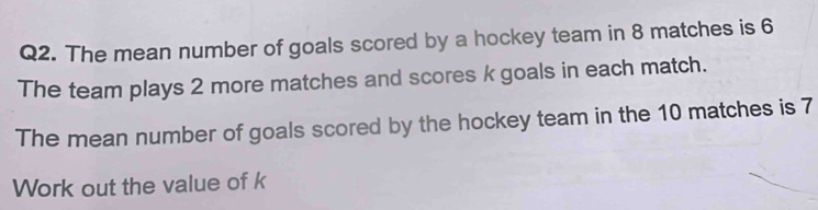 The mean number of goals scored by a hockey team in 8 matches is 6
The team plays 2 more matches and scores k goals in each match. 
The mean number of goals scored by the hockey team in the 10 matches is 7
Work out the value of k