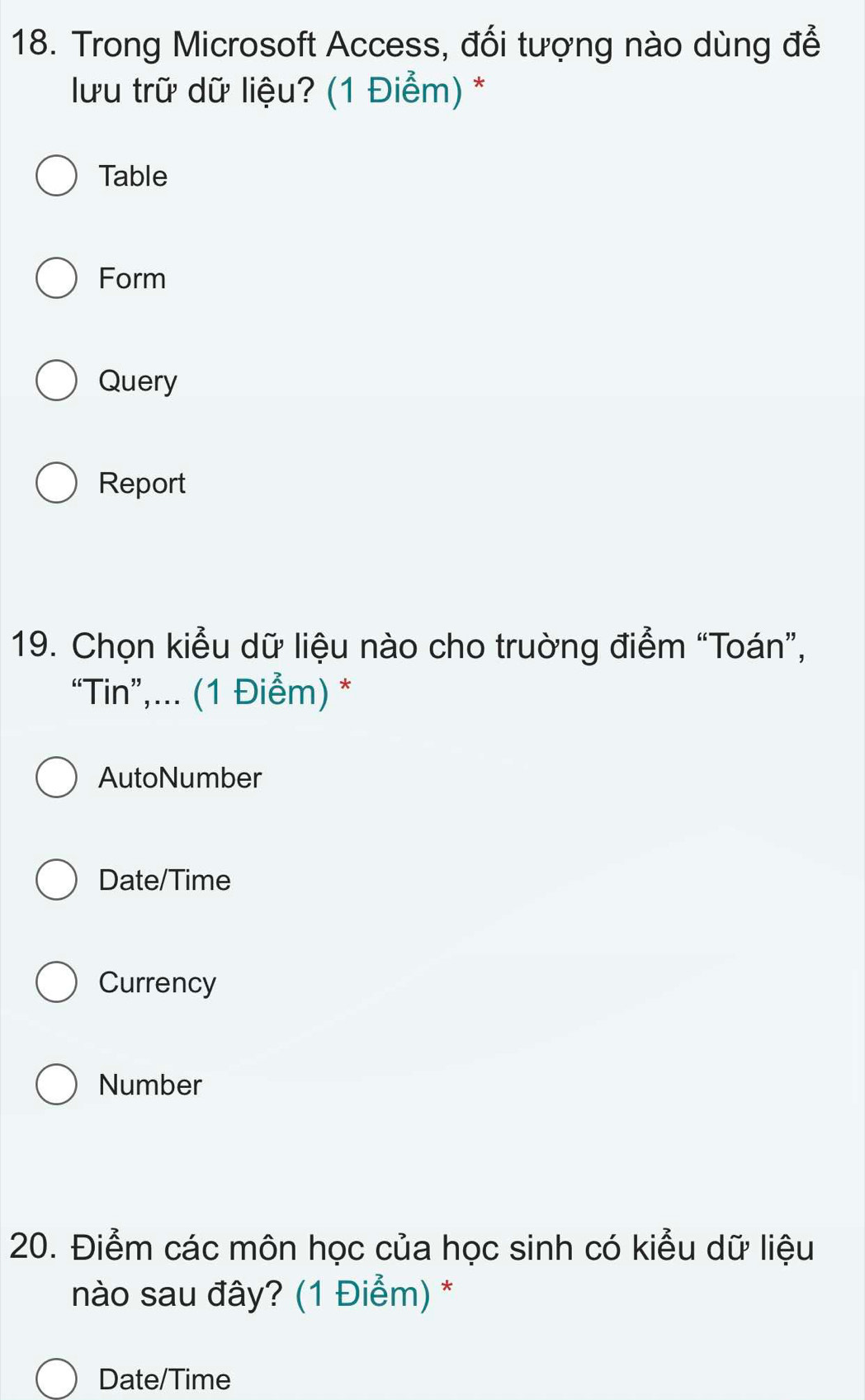 Trong Microsoft Access, đối tượng nào dùng đễ
lưu trữ dữ liệu? (1 Điểm) *
Table
Form
Query
Report
19. Chọn kiểu dữ liệu nào cho trường điểm “Toán”,
“Tin”,... (1 Điểm) *
AutoNumber
Date/Time
Currency
Number
20. Điểm các môn học của học sinh có kiểu dữ liệu
nào sau đây? (1 Điểm) *
Date/Time