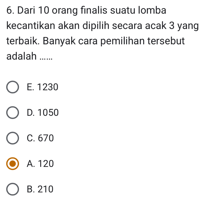 Dari 10 orang finalis suatu lomba
kecantikan akan dipilih secara acak 3 yang
terbaik. Banyak cara pemilihan tersebut
adalah ......
E. 1230
D. 1050
C. 670
A. 120
B. 210