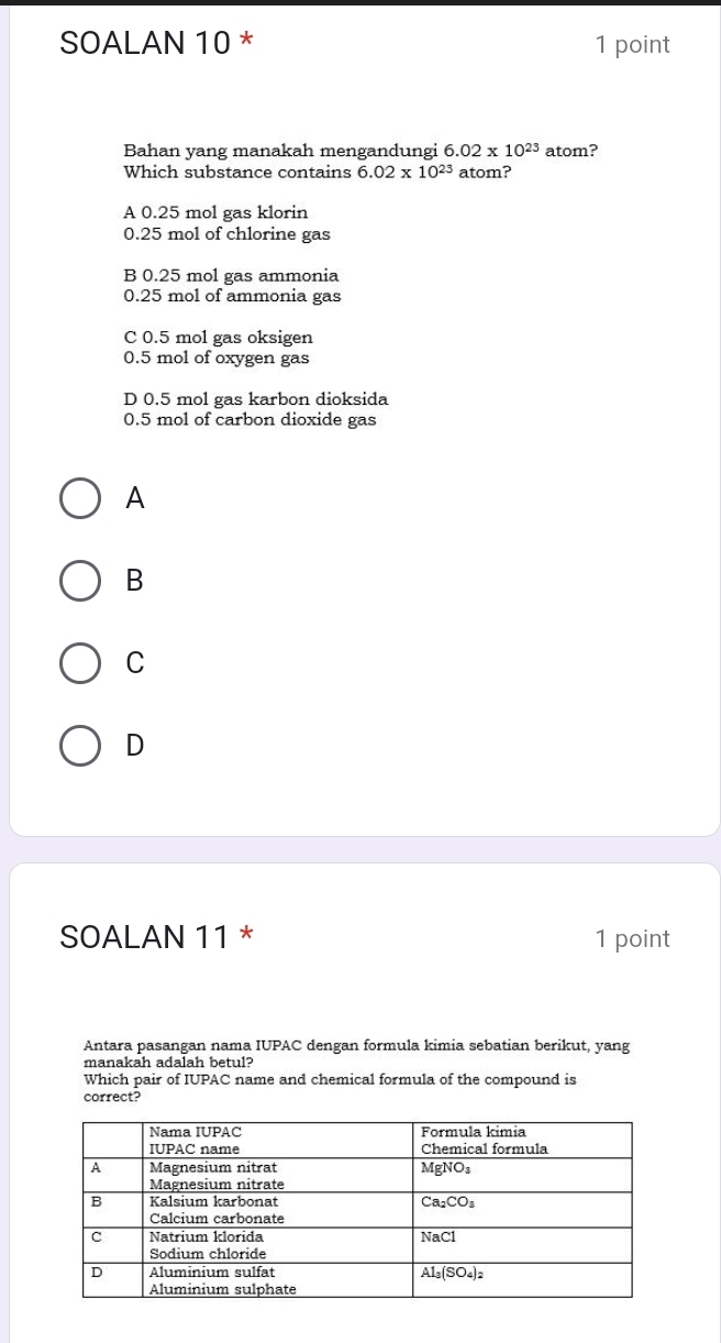 SOALAN 10 * 1 point
Bahan yang manakah mengandungi 6.02* 10^(23) atom?
Which substance contains 6.02* 10^(23) atom?
A 0.25 mol gas klorin
0.25 mol of chlorine gas
B 0.25 mol gas ammonia
0.25 mol of ammonia gas
C 0.5 mol gas oksigen
0.5 mol of oxygen gas
D 0.5 mol gas karbon dioksida
0.5 mol of carbon dioxide gas
A
B
C
D
SOALAN 11 * 1 point
Antara pasangan nama IUPAC dengan formula kimia sebatian berikut, yang
manakah adalah betul?
Which pair of IUPAC name and chemical formula of the compound is
correct?