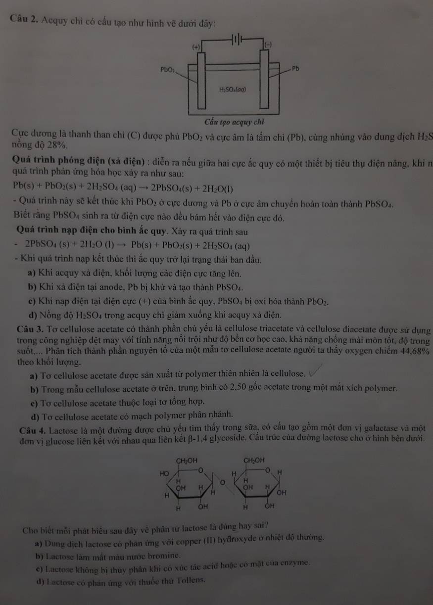 Acquy chì có cấu tạo như hình vẽ dưới đây:
Cực dương là thanh than chỉ (C) được phủ PbO_2 và cực âm là tấm chỉ (Pb), cùng nhúng vào dung dịch H₂S
nồng độ 28%.
Quá trình phóng điện (xã điện) : diễn ra nếu giữa hai cực ắc quy có một thiết bị tiêu thụ điện năng, khi n
quá trình phản ứng hóa học xảy ra như sau:
Pb(s)+PbO_2(s)+2H_2SO_4(aq)to 2PbSO_4(s)+2H_2O(l)
- Quá trình này sẽ kết thúc khi PbO_2 ở cực dương và Pb ở cực âm chuyền hoàn toàn thành PbS 66 D4.
Biết rằng PbSO4 sinh ra từ điện cực nào đều bám hết vào điện cực đó.
Quá trình nạp điện cho bình ắc quy. Xảy ra quá trình sau
-2PbSO_4(s)+2H_2O(l)to Pb(s)+PbO_2(s)+2H_2SO_4(aq)
- Khi quá trình nạp kết thúc thì ắc quy trở lại trạng thái ban đầu.
a) Khi acquy xả điện, khối lượng các điện cực tăng lên.
b) Khi xã điện tại anode, Pb bị khử và tạo thành PbSO₄.
c) Khi nạp điện tại điện cực (+) của bình ắc quy, PbSO₄ bị oxi hóa thành PbO₂.
d) Nổng độ H₂SO₄ trong acquy chỉ giảm xuống khi acquy xã điện.
Câu 3. Tơ cellulose acetate có thành phần chủ yếu là cellulose triacetate và cellulose điacetate được sử dụng
trong công nghiệp dệt may với tính năng nổi trội như độ bền cơ học cao, khả năng chồng mài mòn tốt, độ trong
suốt.... Phân tích thành phần nguyên tố của một mẫu tơ cellulose acetate người ta thấy oxygen chiếm 44.68%
theo khối lượng.
a) Tơ cellulose acetate được sản xuất từ polymer thiên nhiên là cellulose.
b) Trong mẫu cellulose acetate ở trên, trung binh có 2,50 gốc acetate trong một mắt xích polymer.
c) Tơ cellulose acetate thuộc loại tơ tổng hợp.
d) To cellulose acetate có mạch polymer phân nhánh.
Câu 4. Lactose là một đường được chủ yếu tìm thấy trong sữa, có cấu tạo gồm một đơn vị galactase và một
đơn vị glucose liên kết với nhau qua liên kết β-1,4 glycoside. Cầu trúc của đường lactose cho ở hình bên dưới.
Cho biết mỗi phát biểu sau đây về phân tứ lactose là đúng hay sai?
a) Dung dịch lactose có phân ứng với copper (II) hyđroxyde ở nhiệt độ thường.
b) Lactose làm mắt màu nước bromine.
c) Lactose không bị thuy phân khi có xúc tác acid hoặc có mặt của enzyme.
d) Lactose có phán ứng với thuốc thứ Tollens.