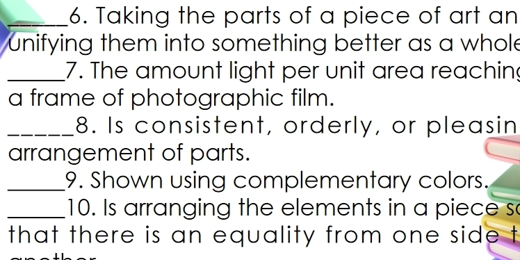 Taking the parts of a piece of art an 
unifying them into something better as a whole 
_7. The amount light per unit area reaching 
a frame of photographic film. 
_8. Is consistent, orderly, or pleasin 
arrangement of parts. 
_9. Shown using complementary colors. 
_10. Is arranging the elements in a piece so 
that there is an equality from one side t