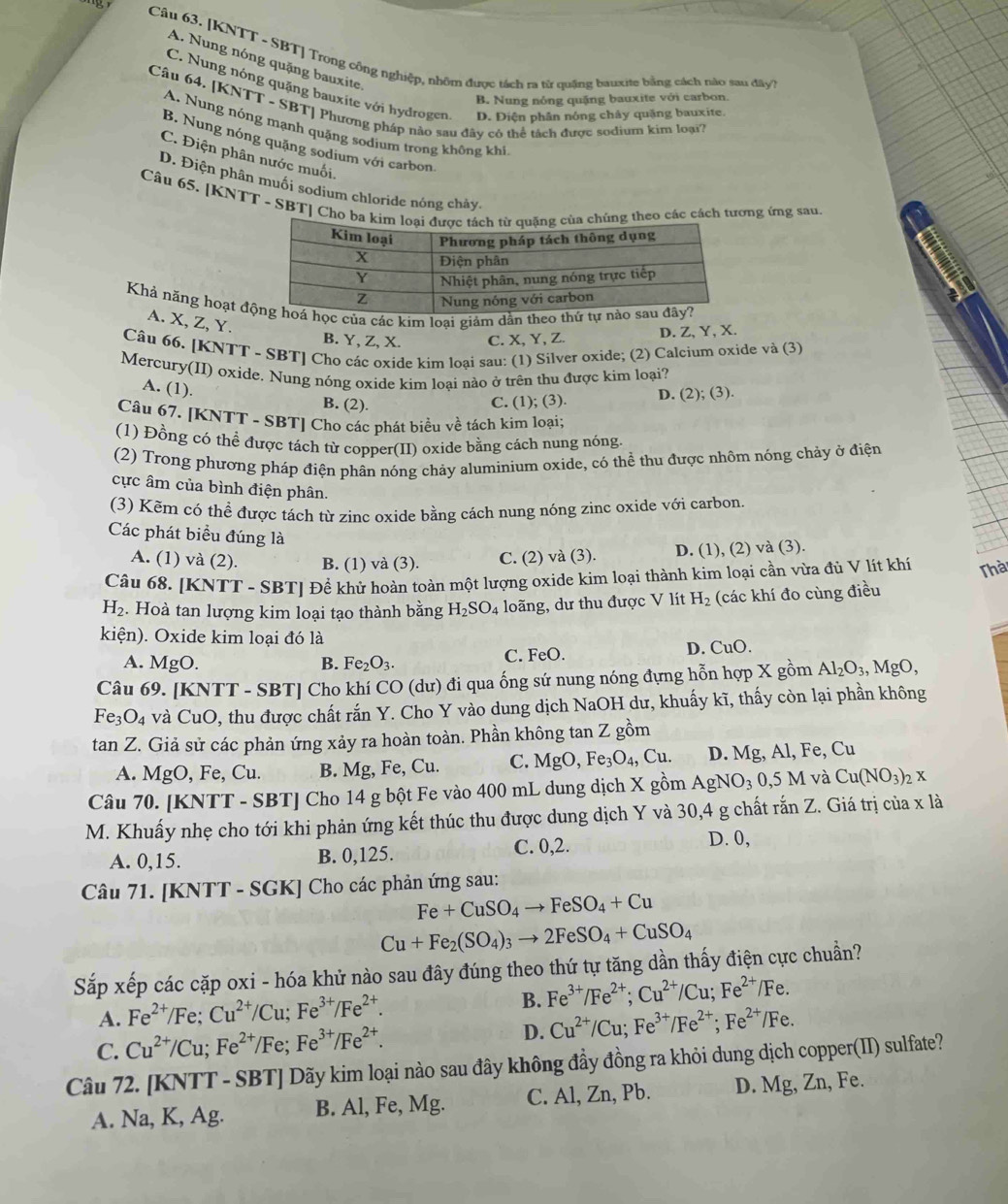 [KNTT - SBT] Trong công nghiệp, nhôm được tách ra từ quâng bauxite bằng cách nào sau đây  7
A. Nung nóng quặng bauxite
C. Nung nóng quặng bauxite với hydrogen D. Điện phân nóng chây quặng bauxite.
B. Nung nóng quặng bauxite với carbon
Câu 64. [KNTT - SBT] Phương pháp nào sau đây có thể tách được sodium kim loại7
A. Nung nóng mạnh quặng sodium trong không khi
B. Nung nóng quặng sodium với carbon
C. Điện phân nước muối,
D. Điện phân muối sodium chloride nóng chảy.
Câu 65. [KNTT - SBT] Cho batheo các cách tương ứng sau.
Khả năng hoạt đc của các kim loại giảm dẫn theo t
A. X, Z, Y.
B. Y, Z, X. C. X, Y, Z. D. Z, Y, X.
Câu 66. [KNTT - SBT] Cho các oxide kim loại sau: (1) Silver oxide; (2) Calcium oxide và (3)
Mercury(II) oxide, Nung nóng oxide kim loại nào ở trên thu được kim loại?
A. (1). B. (2).
C. (1); (3). D. (2); (3).
Câu 67. [KNTT - SBT] Cho các phát biểu về tách kim loại;
(1) Đồng có thể được tách từ copper(II) oxide bằng cách nung nóng.
(2) Trong phương pháp điện phân nóng chảy aluminium oxide, có thể thu được nhôm nóng chảy ở điện
cực âm của bình điện phân.
(3) Kẽm có thể được tách từ zinc oxide bằng cách nung nóng zinc oxide với carbon.
Các phát biểu đúng là
A. (1) và (2). B. (1) và (3). C. (2) và (3). D. (1), (2) và (3).
Câu 68. [KNTT - SBT] Đề khử hoàn toàn một lượng oxide kim loại thành kim loại cần vừa đủ V lít khí Thà
H_2. Hoà tan lượng kim loại tạo thành bằng H_2SO_4 loãng, dư thu được V lít H_2 (các khí đo cùng điều
kiện). Oxide kim loại đó là
A. MgO. B. Fe_2O_3. C. FeO. D. CuO.
Câu 69. [KNTT - SBT] Cho khí CO (dư) đi qua ống sứ nung nóng đựng hỗn hợp X gồm Al_2O_3,MgO,
Fe_3O_4 và CuO, thu được chất rắn Y. Cho Y vào dung dịch NaOH dư, khuấy kĩ, thấy còn lại phần không
tan Z. Giả sử các phản ứng xảy ra hoàn toàn. Phần không tan Z gồm
A. MgO,Fe, Cu B. Mg, Fe, Cu. C. MgO,Fe_3O_4,Cu. D. Mg, Al, Fe, Cu
Câu 70. [KNTT - SBT] Cho 14 g bột Fe vào 400 mL dung dịch X gồm AgNO_30,5 M và Cu(NO_3)_2X
M. Khuấy nhẹ cho tới khi phản ứng kết thúc thu được dung dịch Y và 30,4 g chất rắn Z. Giá trị của x là
C. 0,2. D. 0,
A. 0,15. B. 0,125.
Câu 71. [KNTT - SGK] Cho các phản ứng sau:
Fe+CuSO_4to FeSO_4+Cu
Cu+Fe_2(SO_4)_3to 2FeSO_4+CuSO_4
Sắp xếp các cặp oxi - hóa khử nào sau đây đúng theo thứ tự tăng dần thấy điện cực chuẩn?
B.
A. Fe^(2+)/ /Fe; Cu^(2+)/Cu;Fe^(3+)/Fe^(2+). Fe^(3+)/Fe^(2+);Cu^(2+)/Cu;Fe^(2+)/Fe.
C. Cu^(2+)/Cu; Fe^(2+)/Fe;Fe^(3+)/Fe^(2+). D. Cu^(2+)/Cu;Fe^(3+)/Fe^(2+);Fe^(2+)/Fe.
Câu 72. [KNTT - SBT] Dãy kim loại nào sau đây không đầy đồng ra khỏi dung dịch copper(II) sulfate?
A. Na, K, Ag. B. Al, Fe, Mg. C. Al, Zn, Pb. D. Mg, Zn, Fe.