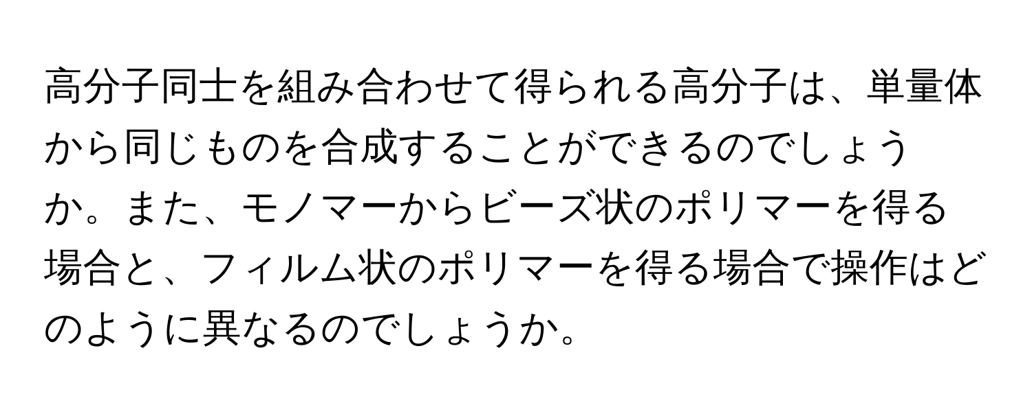 高分子同士を組み合わせて得られる高分子は、単量体から同じものを合成することができるのでしょうか。また、モノマーからビーズ状のポリマーを得る場合と、フィルム状のポリマーを得る場合で操作はどのように異なるのでしょうか。