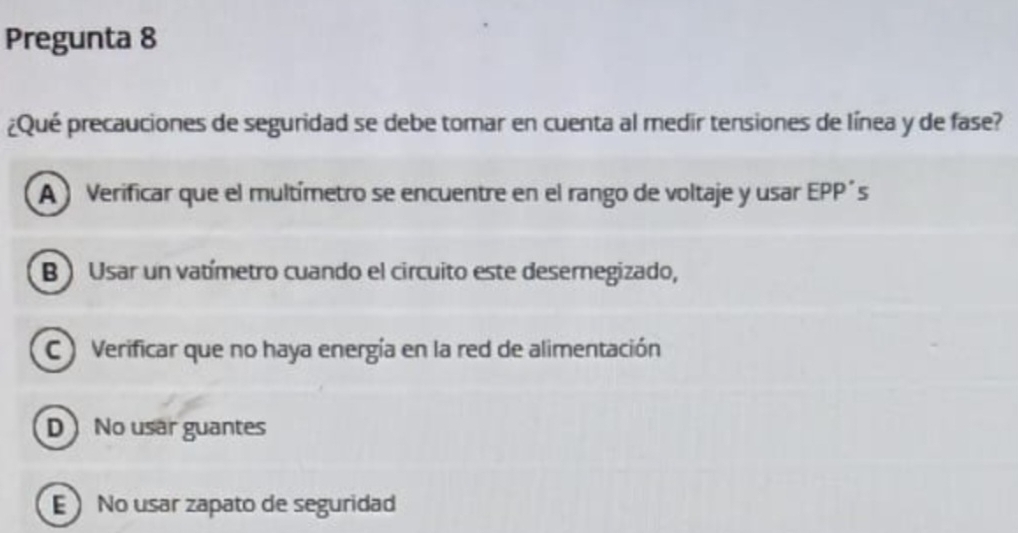 Pregunta 8
¿Qué precauciones de seguridad se debe tomar en cuenta al medir tensiones de línea y de fase?
A ) Verificar que el multímetro se encuentre en el rango de voltaje y usar EPP´s
B ) Usar un vatímetro cuando el circuito este desernegizado,
C ) Verificar que no haya energía en la red de alimentación
D No usar guantes
E No usar zapato de seguridad