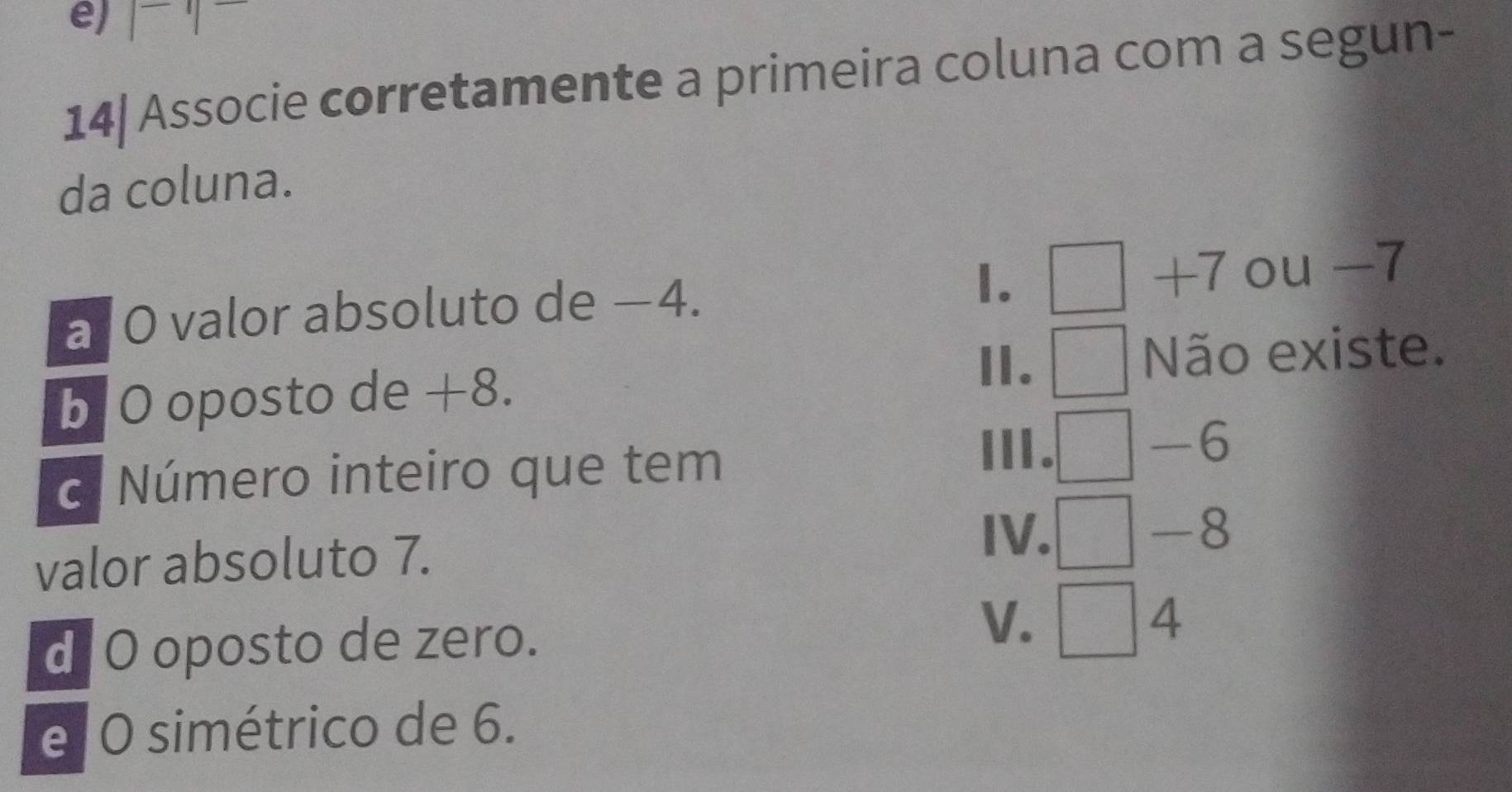 frac □  
14| Associe corretamente a primeira coluna com a segun-
da coluna.
1.
+7
a O valor absoluto de −4. ou -7
Ⅱ.
b O oposto de +8. Não existe.
c. Número inteiro que tem
Ⅲ.
-6 、
valor absoluto 7.
IV. — -8
d O oposto de zero. 4
V. _  
e O simétrico de 6.