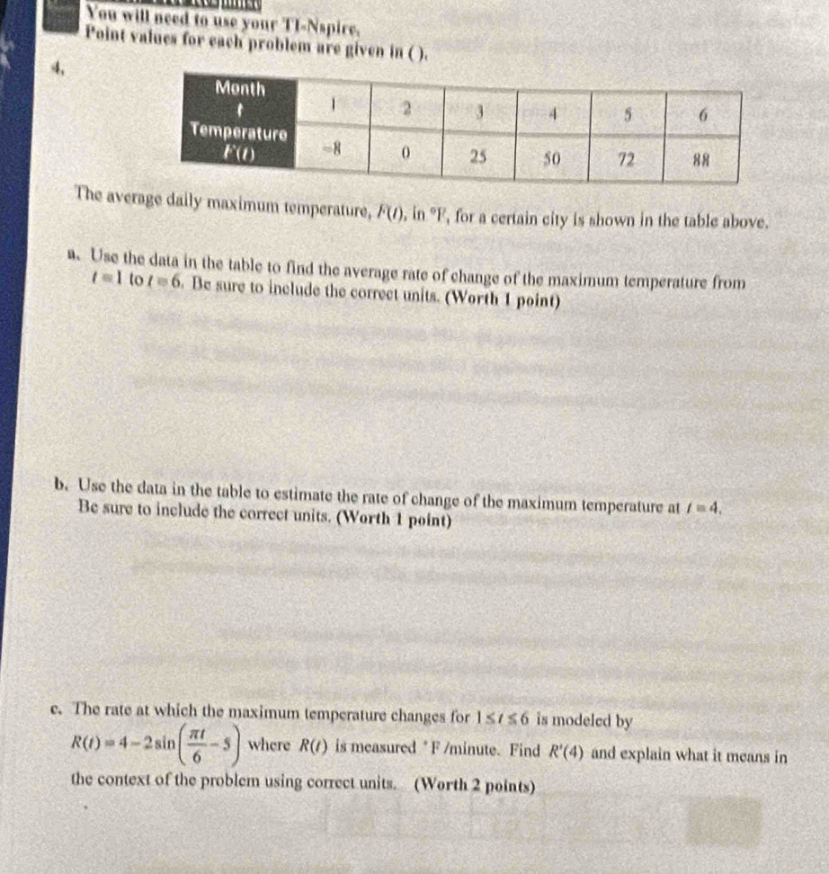 You will need to use your TI-Nspire.
Point values for each problem are given in ( ).
4,
The average daily maximum temperature, F(t) , in °F, for a certain city is shown in the table above.
. Use the data in the table to find the average rate of change of the maximum temperature from
t=1 to t=6. Be sure to include the correct units. (Worth 1 point)
b. Use the data in the table to estimate the rate of change of the maximum temperature at t=4.
Be sure to include the correct units. (Worth 1 point)
e. The rate at which the maximum temperature changes for 1≤ t≤ 6 is modeled by
R(t)=4-2sin ( π t/6 -5) where R(t) is measured * F /minute. Find R'(4) and explain what it means in
the context of the problem using correct units. (Worth 2 points)