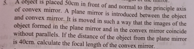 A object is placed 50cm in front of and normal to the principle axis 
of convex mirror. A plane mirror is introduced between the object 
and convex mirror. It is moved in such a way that the images of the 
object formed in the plane mirror and in the convex mirror coincide 
without parallels. If the distance of the object from the plane mirror 
is 40cm. calculate the focal length of the convex mirror.