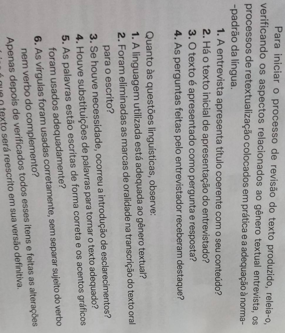Para iniciar o processo de revisão do texto produzido, releia-o, 
verificando os aspectos relacionados ao gênero textual entrevista, os 
processos de retextualização colocados em prática e a adequação à norma- 
-padrão da língua. 
1. A entrevista apresenta título coerente com o seu conteúdo? 
2. Há o texto inicial de apresentação do entrevistado? 
3. O texto é apresentado como pergunta e resposta? 
4. As perguntas feitas pelo entrevistador receberam destaque? 
Quanto às questões linguísticas, observe: 
1. A linguagem utilizada está adequada ao gênero textual? 
2. Foram eliminadas as marcas de oralidade na transcrição do texto oral 
para o escrito? 
3. Se houve necessidade, ocorreu a introdução de esclarecimentos? 
4. Houve substituições de palavras para tornar o texto adequado? 
5. As palavras estão escritas de forma correta e os acentos gráficos 
foram usados adequadamente? 
6. As vírgulas foram usadas corretamente, sem separar sujeito do verbo 
nem verbo do complemento? 
Apenas depois de verificados todos esses itens e feitas as alterações 
que o texto será reescrito em sua versão definitiva.