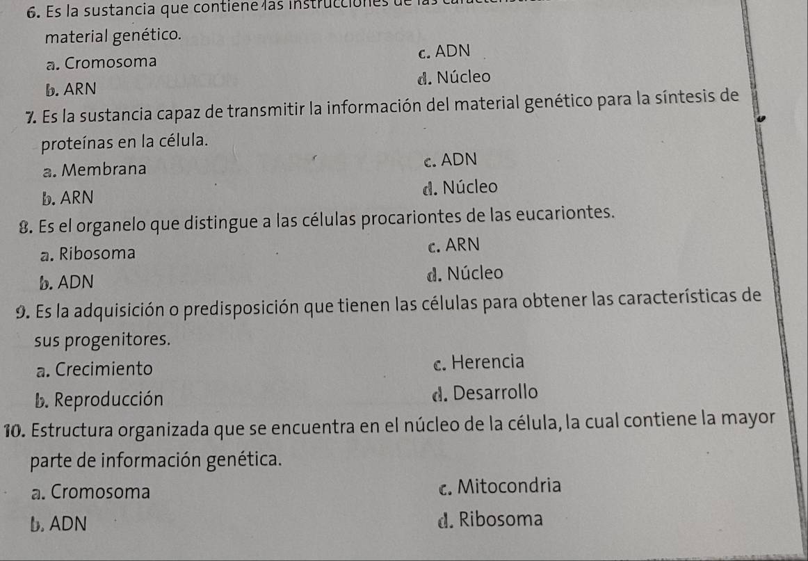 Es la sustancia que contiene las instrucciones
material genético.
a. Cromosoma c. ADN
b. ARN d. Núcleo
7. Es la sustancia capaz de transmitir la información del material genético para la síntesis de
proteínas en la célula.
a. Membrana c. ADN
b. ARN d. Núcleo
8. Es el organelo que distingue a las células procariontes de las eucariontes.
a. Ribosoma c. ARN
b. ADN d. Núcleo
9. Es la adquisición o predisposición que tienen las células para obtener las características de
sus progenitores.
a. Crecimiento c. Herencia
b. Reproducción d. Desarrollo
10. Estructura organizada que se encuentra en el núcleo de la célula, la cual contiene la mayor
parte de información genética.
a. Cromosoma c. Mitocondria
b. ADN d. Ribosoma