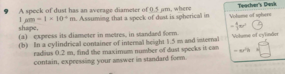 9₹ A speck of dust has an average diameter of 0.5 μm, where Teacher's Desk
1mu m=1* 10^(-6)m. Assuming that a speck of dust is spherical in Volume of sphere 
shape,
= 4/3 π r^3
(a) express its diameter in metres, in standard form. 
(b) In a cylindrical container of internal height 1.5 m and internal Volume of cylinder 
radius 0.2 m, find the maximum number of dust specks it can =π r^2h h 
contain, expressing your answer in standard form.