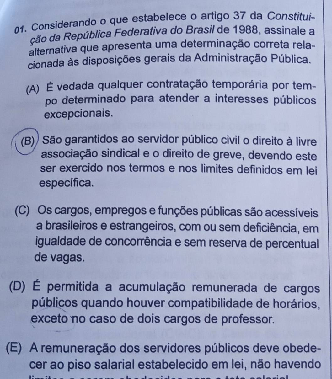 Considerando o que estabelece o artigo 37 da Constitui-
ção da República Federativa do Brasil de 1988, assinale a
alternativa que apresenta uma determinação correta rela-
cionada às disposições gerais da Administração Pública.
(A) É vedada qualquer contratação temporária por tem-
po determinado para atender a interesses públicos
excepcionais.
(B)) São garantidos ao servidor público civil o direito à livre
associação sindical e o direito de greve, devendo este
ser exercido nos termos e nos limites definidos em lei
específica.
(C) Os cargos, empregos e funções públicas são acessíveis
a brasileiros e estrangeiros, com ou sem deficiência, em
igualdade de concorrência e sem reserva de percentual
de vagas.
(D) É permitida a acumulação remunerada de cargos
públicos quando houver compatibilidade de horários,
exceto no caso de dois cargos de professor.
(E) A remuneração dos servidores públicos deve obede-
cer ao piso salarial estabelecido em lei, não havendo