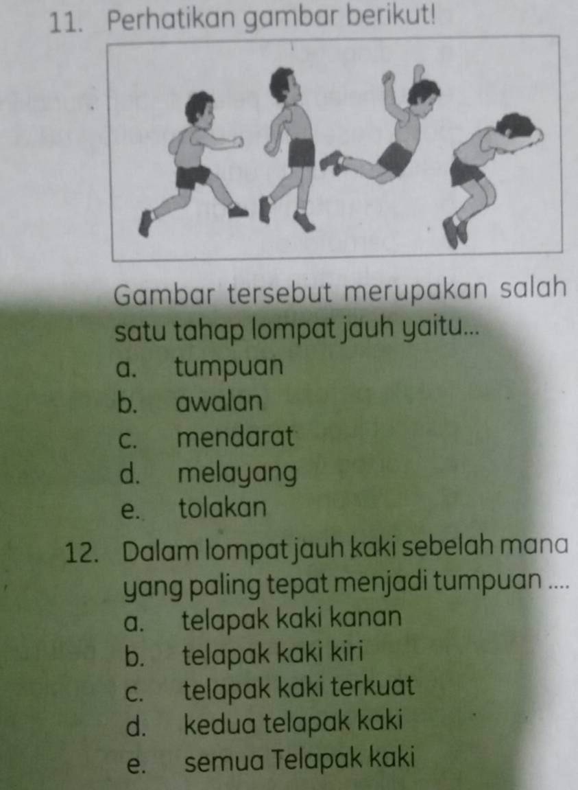 Perhatikan gambar berikut!
Gambar tersebut merupakan salah
satu tahap lompat jauh yaitu...
a. tumpuan
b. awalan
c. mendarat
d. melayang
e. tolakan
12. Dalam lompat jauh kaki sebelah mana
yang paling tepat menjadi tumpuan ....
a. telapak kaki kanan
b. telapak kaki kiri
c. telapak kaki terkuat
d. kedua telapak kaki
e. semua Telapak kaki