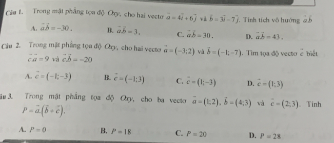 Trong mặt phẳng tọa độ Oxy, cho hai vectơ vector a=4vector i+6vector j và vector b=3vector i-7vector j. Tính tích vô hướng vector avector b
A. vector avector b=-30. B. vector a.vector b=3. C. vector a.vector b=30. D. vector avector b=43. 
Câu 2. Trong mặt phẳng tọa độ Oxy, cho hai vectơ vector a=(-3;2) và vector b=(-1;-7). Tìm tọa độ vectơ vector c biết
vector cvector a=9 và vector cvector b=-20
A. vector c=(-1;-3) B. vector c=(-1;3) C. vector c=(1;-3) D. vector c=(1;3)
3u 3. Trong mặt phẳng tọa độ Oxy, cho ba vectơ vector a=(1;2), vector b=(4;3) và vector c=(2;3). Tính
P=vector a.(vector b+vector c).
A. P=0 B. P=18 C. P=20 D. P=28