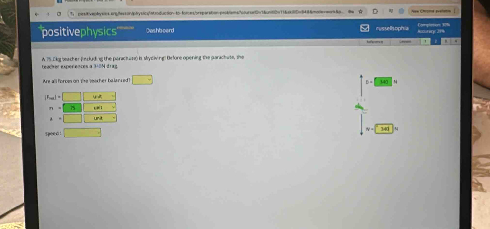 " positivephysics.org/lesson/physics/introduction-to-forces/preparation-problems?courselD=1&unitiD=11&skil|D=848&mode=work&p New Chroma availatin /
positivephysics Dashboard russellsophia Completiors 37% Accuracy: 28%
Reference Lesson ' 2 ' 4
A 75.0kg teacher (including the parachute) is skydiving! Before opening the parachute, the
teacher experiences a 340N drag.
Are all forces on the teacher balanced? □ 340 N
D=
|F_max|=□ unit
m=75 unit
a=□ unit
speed . □
W=