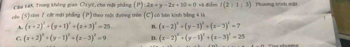 Cầu 145. Trong không gian Oxyz, cho mặt phẳng (P): 2x+y-2z+10=0 và điểm I(2;1;3) Phương trình mặt
cầu (S)tâm I cất mặt phẳng (P) theo một đường tròn (C) có bán kính bằng 4 là
A. (x+2)^2+(y+1)^2+(z+3)^2=25. (x-2)^2+(y-1)^2+(z-3)^2=7
B.
C. (x+2)^2+(y-1)^2+(z-3)^2=9. (x-2)^2+(y-1)^2+(z-3)^2=25. 
D.
Tìim nhương