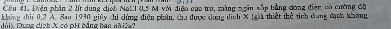 tron kết qua đen phân trầm. 
Câu 41. Điện phân 2 lít dung dịch NaCl 0,5 M với điện cực trơ, màng ngăn xốp bằng dòng điện có cường độ 
không đồi 0, 2 A. Sau 1930 giây thì dừng điện phân, thu được dung dịch X (giả thiết thể tích dung dịch không 
đổi). Dung dịch X có pH bằng bao nhiêu?