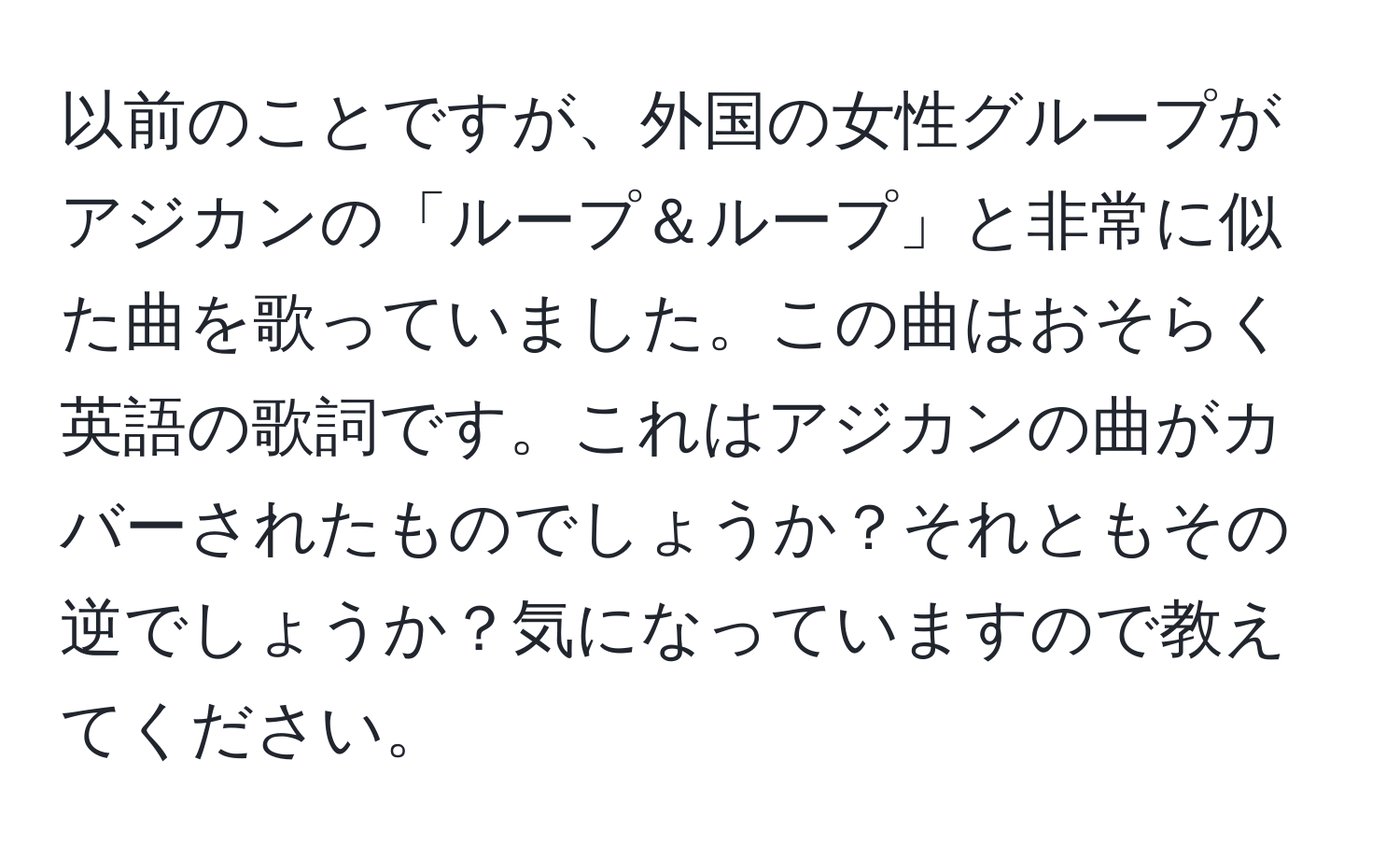 以前のことですが、外国の女性グループがアジカンの「ループ＆ループ」と非常に似た曲を歌っていました。この曲はおそらく英語の歌詞です。これはアジカンの曲がカバーされたものでしょうか？それともその逆でしょうか？気になっていますので教えてください。