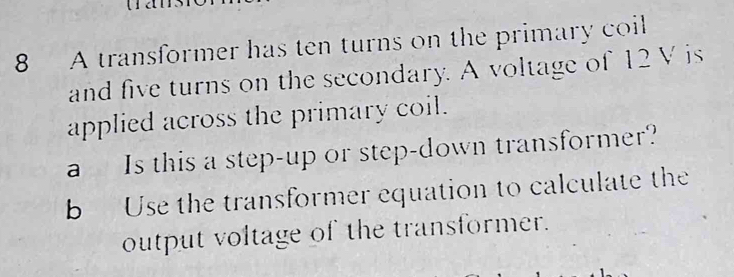 A transformer has ten turns on the primary coil 
and five turns on the secondary. A voltage of 12 V is 
applied across the primary coil. 
a Is this a step-up or step-down transformer? 
b Use the transformer equation to calculate the 
output voltage of the transformer.