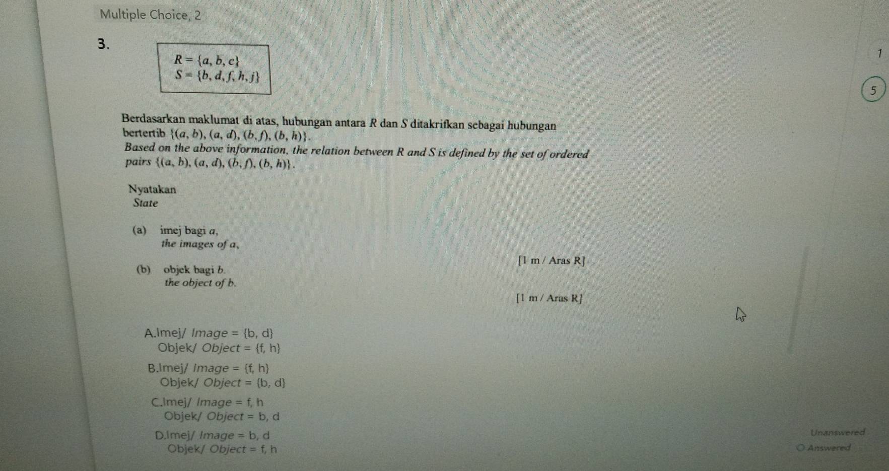 2
3.
R= a,b,c
1
S= b,d,f,h,j
5
Berdasarkan maklumat di atas, hubungan antara R dan S ditakrifkan sebagai hubungan
bertertib  (a,b),(a,d),(b,f),(b,h). 
Based on the above information, the relation between R and S is defined by the set of ordered
pairs  (a,b),(a,d),(b,f),(b,h). 
Nyatakan
State
(a) imej bagi a,
the images of a,
[1m/ArasR]
(b) objck bagi b.
the object of b.
[1m/ArasR]
A.lmej/ Image = b,d
Objek/ Obje ct= f,h
B.Imej/ Image = f,h
Objek/ Objec t= b,d
C.lmej/ Image =f, h
Objek/ Objec t=b , d
D.Imej/ Image =b, d Unanswered
Objek/ Objec t=f, h Answered