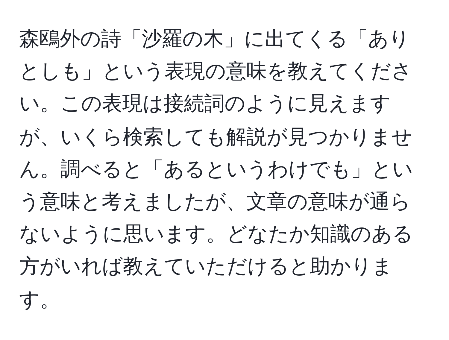 森鴎外の詩「沙羅の木」に出てくる「ありとしも」という表現の意味を教えてください。この表現は接続詞のように見えますが、いくら検索しても解説が見つかりません。調べると「あるというわけでも」という意味と考えましたが、文章の意味が通らないように思います。どなたか知識のある方がいれば教えていただけると助かります。