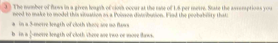 The number of flaws in a given length of cioth occur at the rate of 1.6 per metre. State the assumptions you 
need to make to model this situation as a Poisson distribution. Find the probability thatz 
a in a 5-metre length of cloth there are no flaws 
b in a  1/3  metre length of cloth there are two or more flaws.