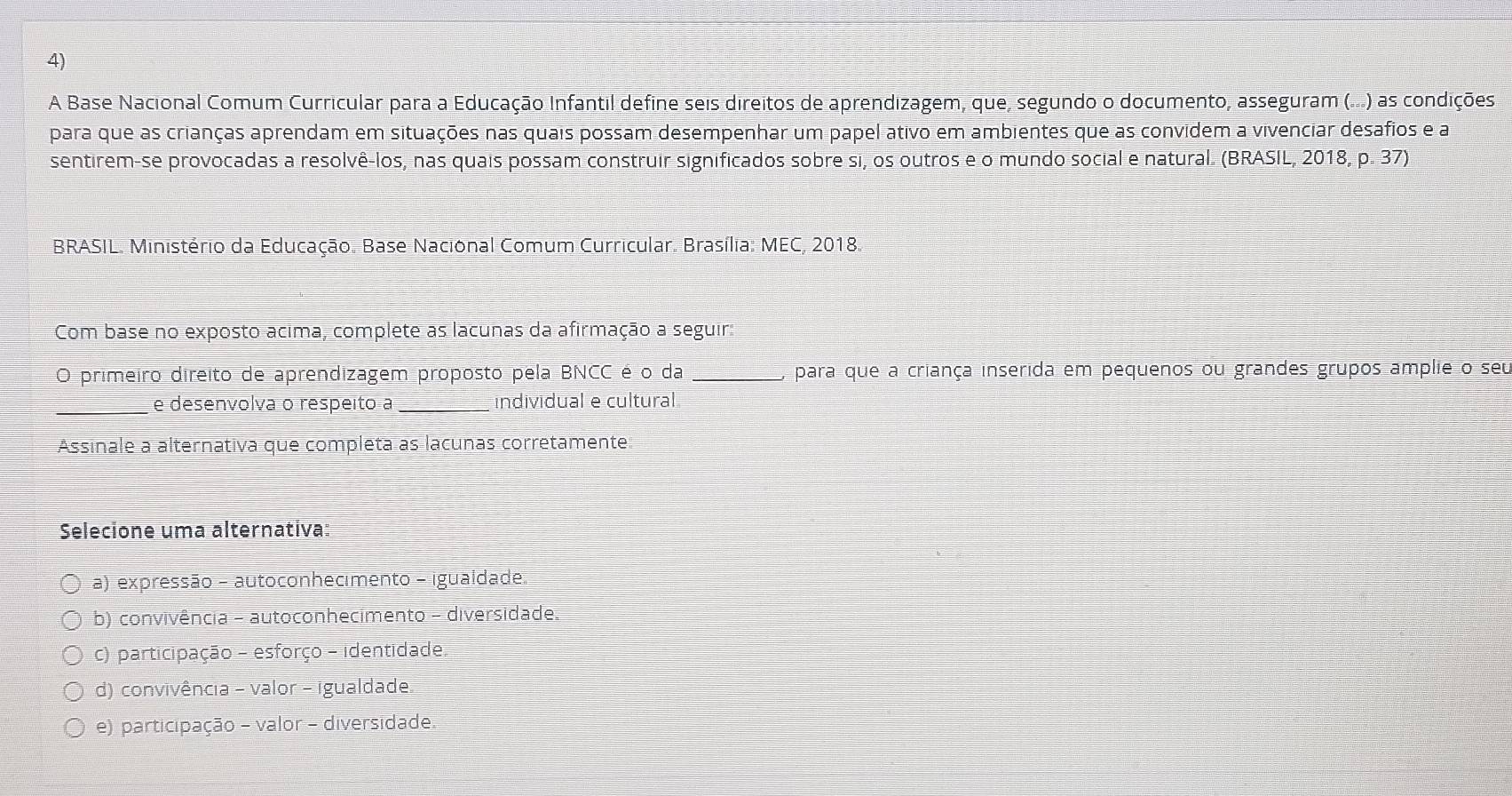 A Base Nacional Comum Curricular para a Educação Infantil define seis direitos de aprendizagem, que, segundo o documento, asseguram (...) as condições
para que as crianças aprendam em situações nas quais possam desempenhar um papel ativo em ambientes que as convidem a vivenciar desafios e a
sentirem-se provocadas a resolvê-los, nas quais possam construir significados sobre si, os outros e o mundo social e natural. (BRASIL, 2018, p. 37)
BRASIL. Ministério da Educação. Base Nacional Comum Curricular. Brasília: MEC, 2018.
Com base no exposto acima, complete as lacunas da afirmação a seguir:
O primeiro direito de aprendizagem proposto pela BNCC é o da _, para que a criança inserida em pequenos ou grandes grupos amplie o seu
_
e desenvolva o respeito a _individual e cultural
Assinale a alternativa que completa as lacunas corretamente
Selecione uma alternativa:
a) expressão - autoconhecimento - igualdade.
b) convivência - autoconhecimento - diversidade.
c) participação - esforço - identidade
d) convivência - valor - igualdade
e) participação - valor - diversidade.